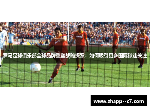 罗马足球俱乐部全球品牌重塑战略探索：如何吸引更多国际球迷关注