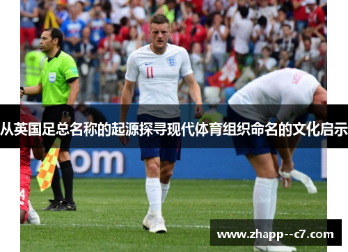 从英国足总名称的起源探寻现代体育组织命名的文化启示