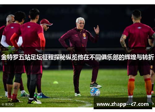 金特罗五站足坛征程探秘纵览他在不同俱乐部的辉煌与转折 金特罗五站足坛征程探秘纵览他在不同俱乐部的辉煌与转折