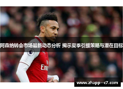 阿森纳转会市场最新动态分析 揭示夏季引援策略与潜在目标 阿森纳转会市场最新动态分析 揭示夏季引援策略与潜在目标