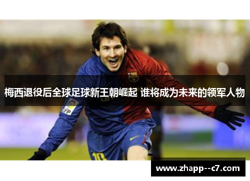 梅西退役后全球足球新王朝崛起 谁将成为未来的领军人物