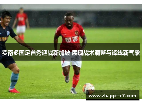 费南多国足首秀迎战新加坡 展现战术调整与锋线新气象