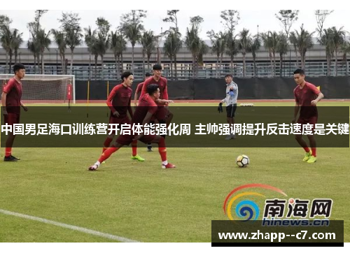 中国男足海口训练营开启体能强化周 主帅强调提升反击速度是关键