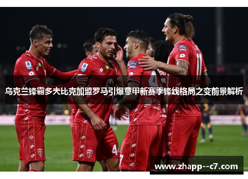 乌克兰锋霸多夫比克加盟罗马引爆意甲新赛季锋线格局之变前景解析