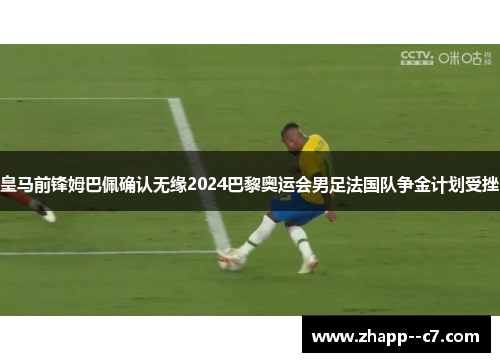 皇马前锋姆巴佩确认无缘2024巴黎奥运会男足法国队争金计划受挫